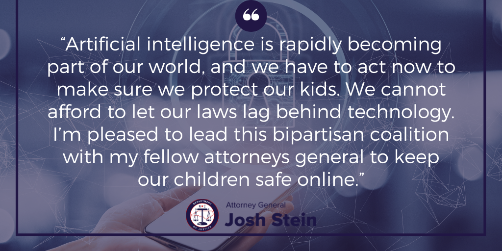 Attorney General Josh Stein Leads Bipartisan Coalition Urging Congress to  Protect Children from Artificial Intelligence Dangers - NCDOJ